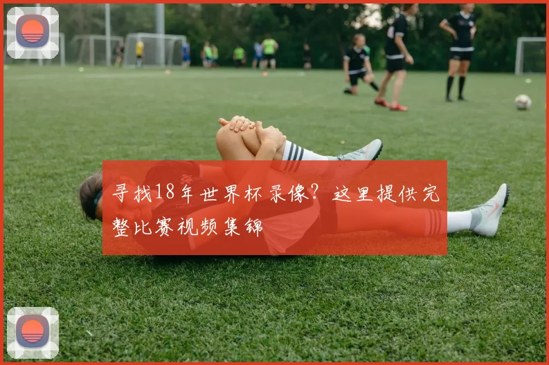 寻找18年世界杯录像？这里提供完整比赛视频集锦