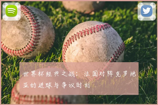 世界杯经典之战:法国对阵克罗地亚的进球与争议时刻
