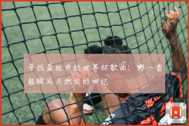 寻找最经典的世界杯歌曲：哪一首能瞬间点燃你的回忆