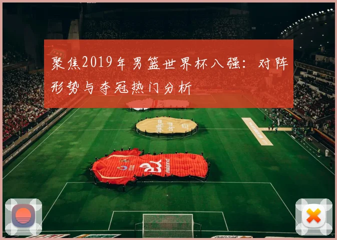 聚焦2019年男篮世界杯八强:对阵形势与夺冠热门分析