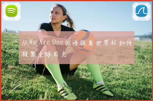从We Are One俄语版看世界杯如何凝聚全球目光