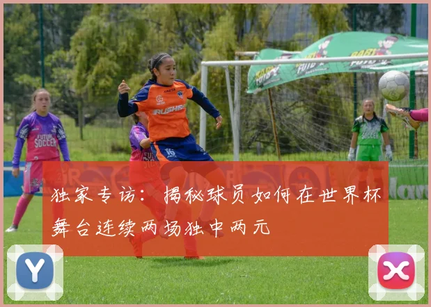独家专访：揭秘球员如何在世界杯舞台连续两场独中两元