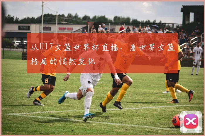 从U17女篮世界杯直播，看世界女篮格局的悄然变化