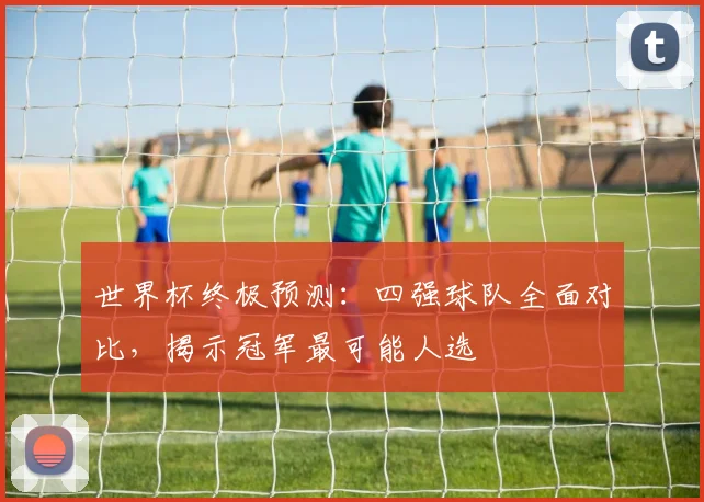世界杯终极预测:四强球队全面对比,揭示冠军最可能人选