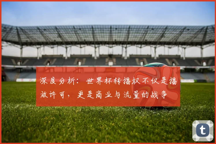 深度分析：世界杯转播权不仅是播放许可，更是商业与流量的战争