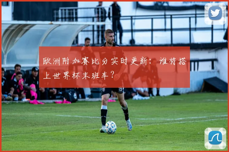 欧洲附加赛比分实时更新：谁将搭上世界杯末班车？